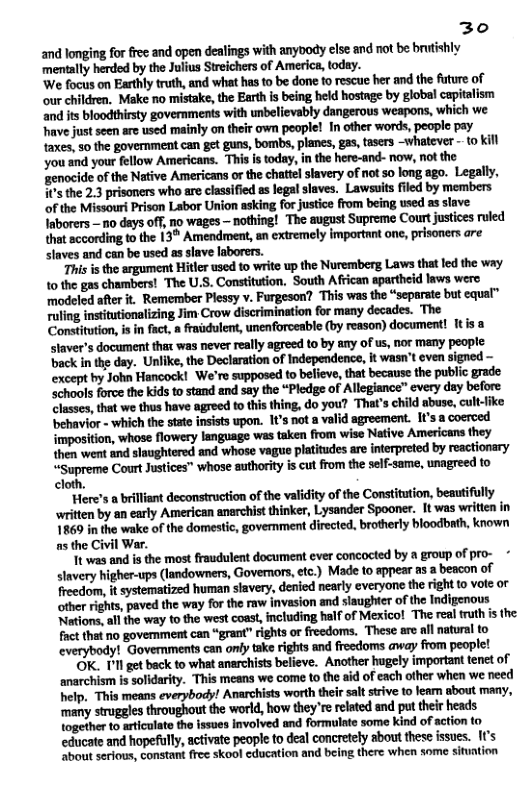 30 and longing for free and open dealings with anybody else and it be brutishly ‘mentally herded by the Julius Streichers of America, today. ‘We focus on Earthly truth, and what has to be done to rescue her and the future of our children, Make no mistake, the Earth s being held hostnge by global capitalism and its bloodthirsty governments with unbelievably dangerous weapons, which we have just seen arc used mainly on their own people! In other words, people pay faxes, so the government can get guns, bombs, planes, g, tesers -whatever - to kil you and your fellow Americans. This i today, n the here-and- now, not the ‘zenocide of the Native Americans or the chatte slavery of not so long ago. Legally, ’ the 2.3 prisoners who are classified as legal slaves.” Lawsuits fled by members of the Missourt Prison Labor Union asking for justice from being used as slave Inborers —no days off, no wages — nothing! The august Supreme Courtjustices ruled that scconding to the 13 Amendment, an extremely important one, prisoners are slaves and can be used as slave laborers. This is the argument Hitler used to write up the Nuremberg Laws that led the way 10 the gas chambers! The U.S. Constitution. South African spartheid laws were ‘modeled ater it. Remember Plessy v. Furgeson? This was the “separate but equal™ ruling instiutionalizing Jim Crow discrimination for many decades. The Constitution, is in fact, a fraidulent, unenforceable (by reason) document! Itis a staver’s document thax was never really agreed to by any of us, nor many people. back in the day. Unlike, the Declaration of Independence, it wasn’t even signed except by John Hancock! We’re supposed to believe, that because the public grade ‘Schools force the kids to stand and say the “Pledge of Allegiance™ every day before Classes, that we thus have agreed to this thing, do you? That’s child abuse, cult-like ‘behavior - which the stato insists upon. 1’s not a valid sgreement. It’s a coeroed imposition, whose flowery language was taken from wise Native Americans they then went and slaughtered and whose vague platitudes are interpreted by reactionary “Supreme Court Justices” whose suthority is cut from the self-same, unagreed to cloth. "Here’s a brilliant deconstruction of the validity of the Constiution, beautifully written by an early American anerchist thinker, Lysander Spooner. It was writien in 18609 in the wake of the domestic, government directed, brotherly bloodbath, known as the Civil War. It was and is the most fraudulent document ever concocted by a group of pro- Slavery higher-ups (landovmers, Governors etc.) Made to appear as a beacon of freedom, it systematized human stavery, denied nearly everyone th other rights, paved the way for the raw invasion and slaughter of the Indigenous Nations, al the way to the west coast, ncluding half of Meicol The real ruth i the factthat no govemment can “grant” rights or freedoms. These are all natural to everybody! Governments can oniy take rights and freedoms away from people! OK. Pl get back to what anarchists believe. Another hugely important tenet of anarchism is solidarity. “This means we come to the aid of each other when we need help. This means everybody! Anarchists worth their salt strive to lean sbout many, ‘many struggles throughout the world, how theyre related and put their heads Logether to aticulate the issues involved and formulate some kind of action to educate and hopefully, activate peopl to deal concretely sbout these issues. It’s ‘“bout serious, constant free skool cducation and being there when some sifuntion